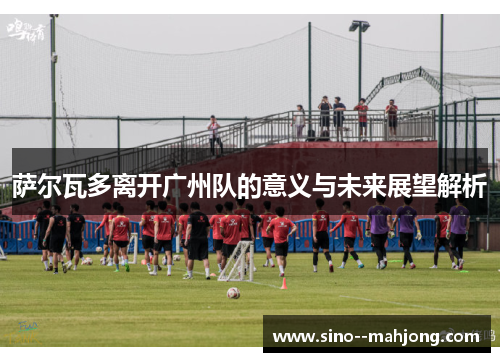 萨尔瓦多离开广州队的意义与未来展望解析