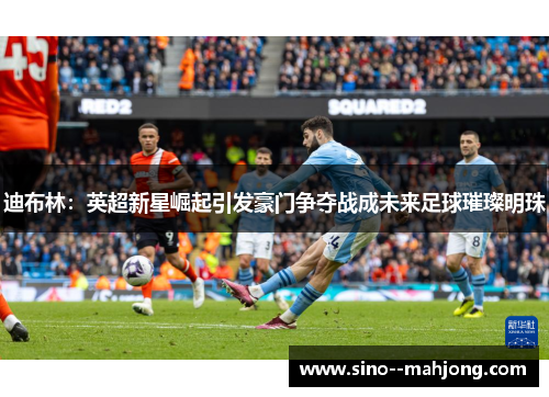 迪布林：英超新星崛起引发豪门争夺战成未来足球璀璨明珠