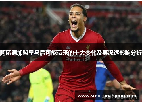 阿诺德加盟皇马后可能带来的十大变化及其深远影响分析