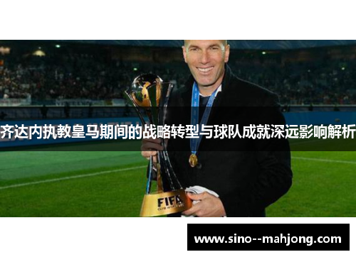 齐达内执教皇马期间的战略转型与球队成就深远影响解析