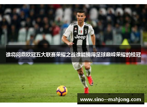 谁将问鼎欧冠五大联赛荣耀之战谁能摘得足球巅峰荣耀的桂冠