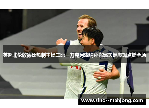 英超北伦敦德比热刺主场二比一力克阿森纳孙兴慜关键表现点燃全场